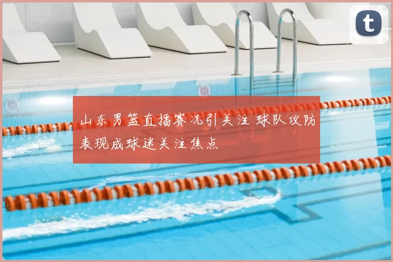 山东男篮直播赛况引关注 球队攻防表现成球迷关注焦点