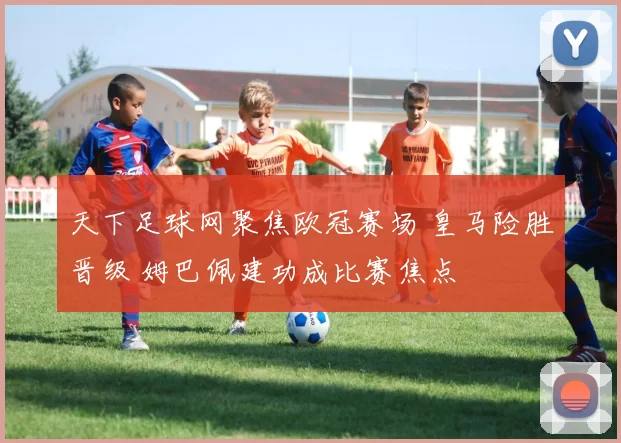 天下足球网聚焦欧冠赛场 皇马险胜晋级 姆巴佩建功成比赛焦点