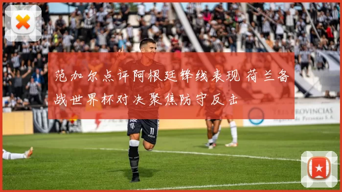 范加尔点评阿根廷锋线表现 荷兰备战世界杯对决聚焦防守反击