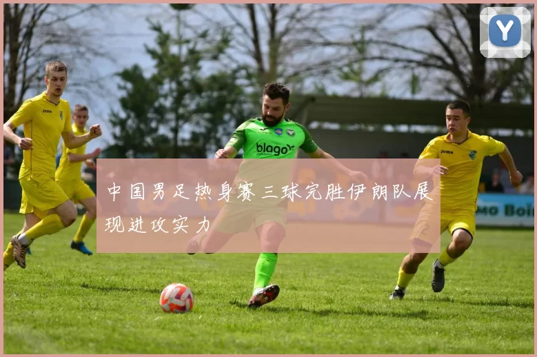 中国男足热身赛三球完胜伊朗队展现进攻实力