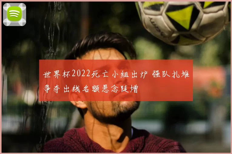 世界杯2022死亡小组出炉 强队扎堆争夺出线名额悬念陡增