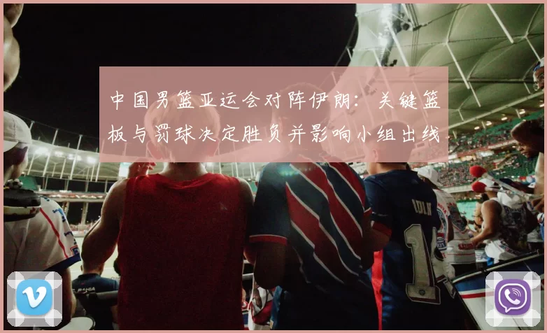 中国男篮亚运会对阵伊朗：关键篮板与罚球决定胜负并影响小组出线形势