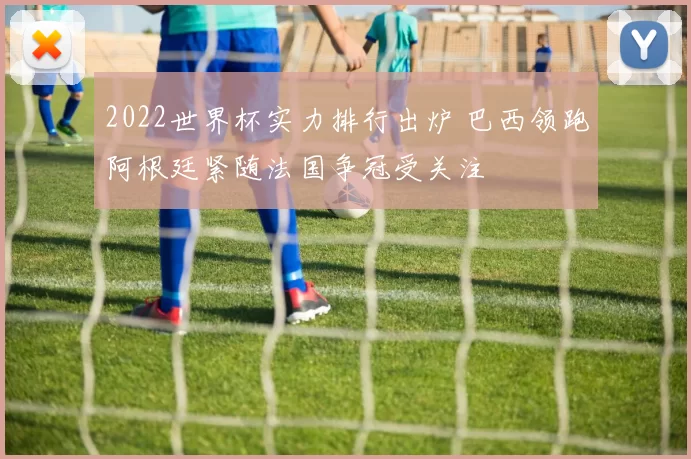 2022世界杯实力排行出炉 巴西领跑阿根廷紧随法国争冠受关注