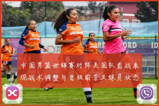 中国男篮世锦赛对阵美国队首战表现战术调整与晋级前景及球员状态