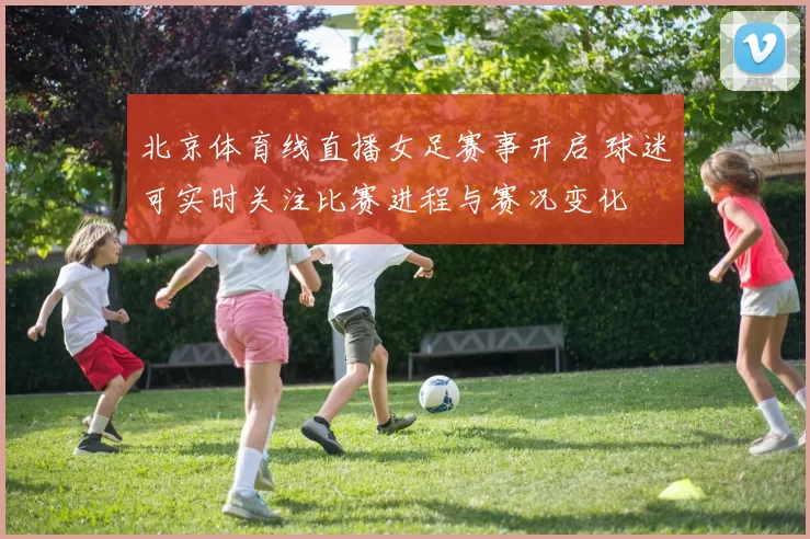 北京体育线直播女足赛事开启 球迷可实时关注比赛进程与赛况变化