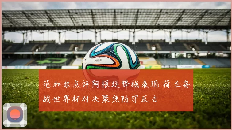 范加尔点评阿根廷锋线表现 荷兰备战世界杯对决聚焦防守反击