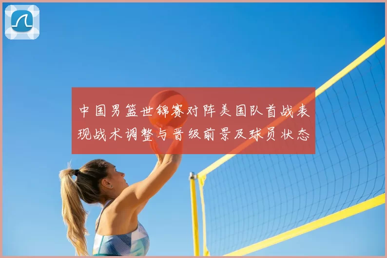 中国男篮世锦赛对阵美国队首战表现战术调整与晋级前景及球员状态