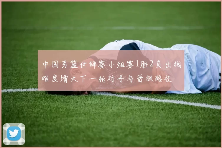 中国男篮世锦赛小组赛1胜2负出线难度增大下一轮对手与晋级路径