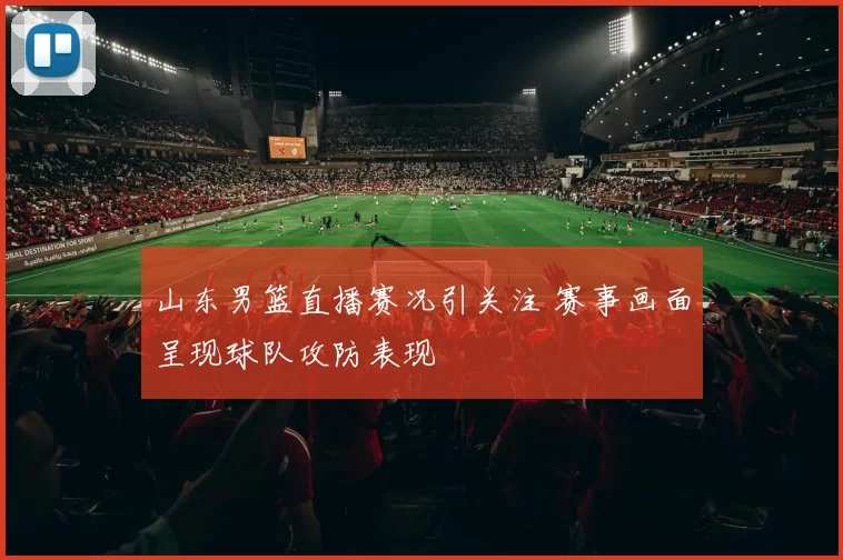 山东男篮直播赛况引关注 赛事画面呈现球队攻防表现