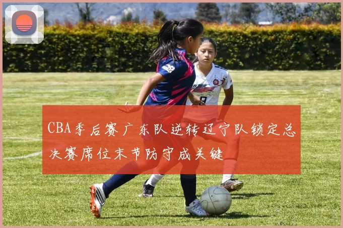 CBA季后赛广东队逆转辽宁队锁定总决赛席位末节防守成关键