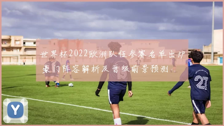 世界杯2022欧洲队伍参赛名单出炉 豪门阵容解析及晋级前景预测