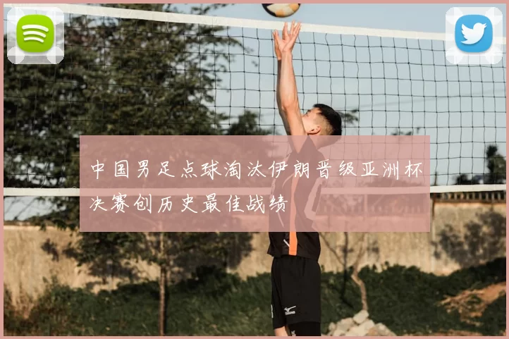 中国男足点球淘汰伊朗晋级亚洲杯决赛创历史最佳战绩