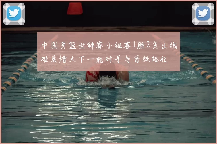 中国男篮世锦赛小组赛1胜2负出线难度增大下一轮对手与晋级路径