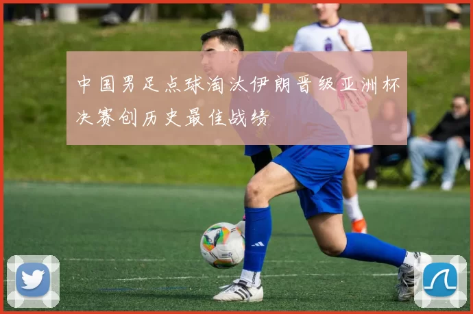 中国男足点球淘汰伊朗晋级亚洲杯决赛创历史最佳战绩