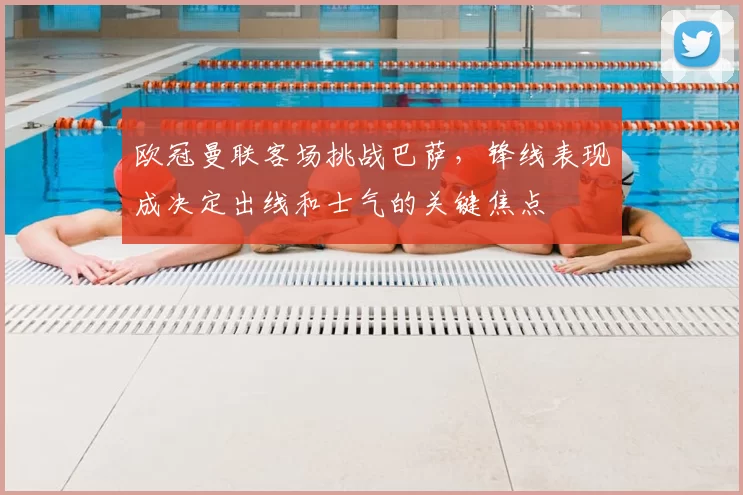 欧冠曼联客场挑战巴萨，锋线表现成决定出线和士气的关键焦点
