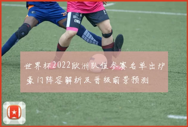 世界杯2022欧洲队伍参赛名单出炉 豪门阵容解析及晋级前景预测