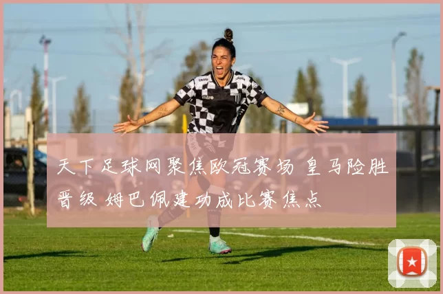 天下足球网聚焦欧冠赛场 皇马险胜晋级 姆巴佩建功成比赛焦点