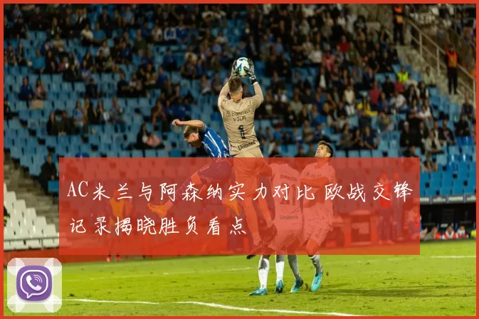 AC米兰与阿森纳实力对比 欧战交锋记录揭晓胜负看点
