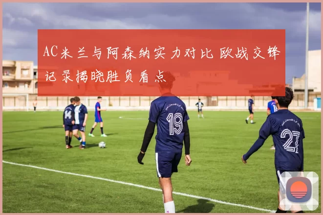 AC米兰与阿森纳实力对比 欧战交锋记录揭晓胜负看点