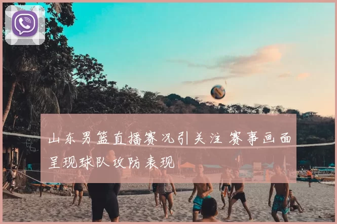 山东男篮直播赛况引关注 赛事画面呈现球队攻防表现