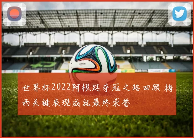 世界杯2022阿根廷夺冠之路回顾 梅西关键表现成就最终荣誉