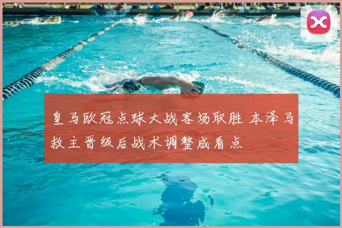 皇马欧冠点球大战客场取胜 本泽马救主晋级后战术调整成看点