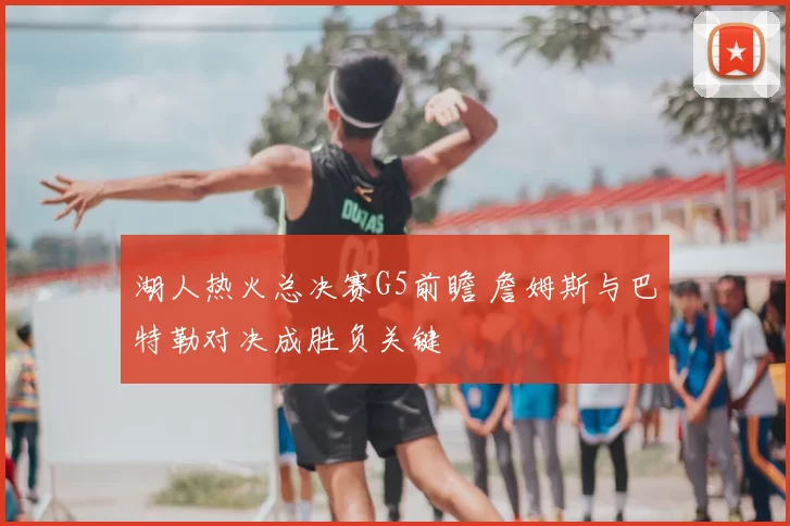 湖人热火总决赛G5前瞻 詹姆斯与巴特勒对决成胜负关键