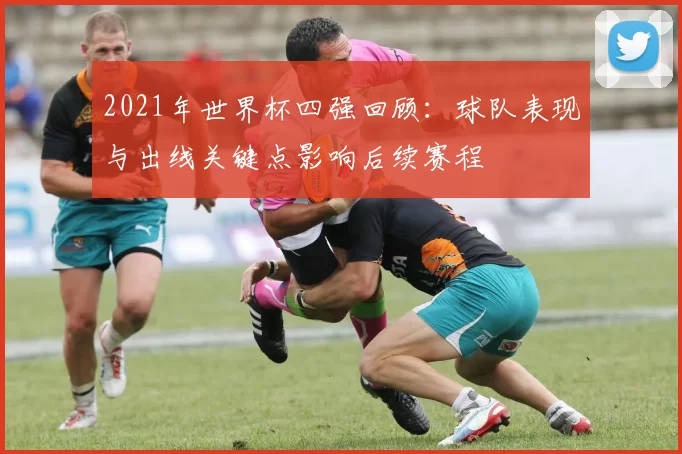 2021年世界杯四强回顾：球队表现与出线关键点影响后续赛程