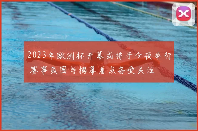 2023年欧洲杯开幕式将于今夜举行 赛事氛围与揭幕看点备受关注
