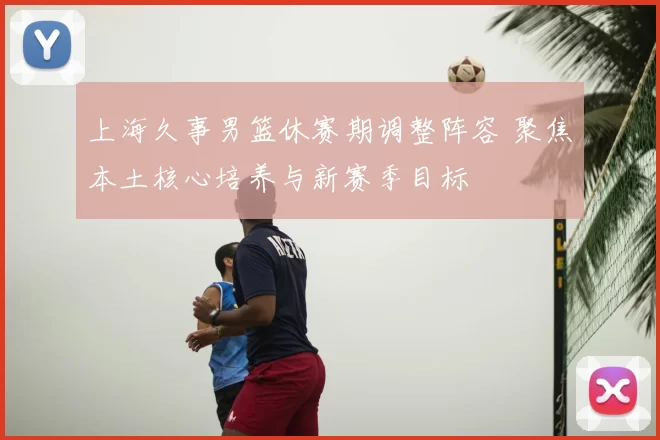 上海久事男篮休赛期调整阵容 聚焦本土核心培养与新赛季目标