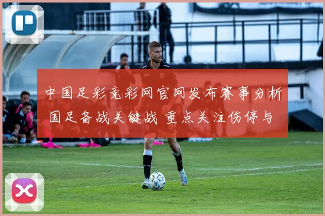中国足彩竞彩网官网发布赛事分析 国足备战关键战 重点关注伤停与阵容调整