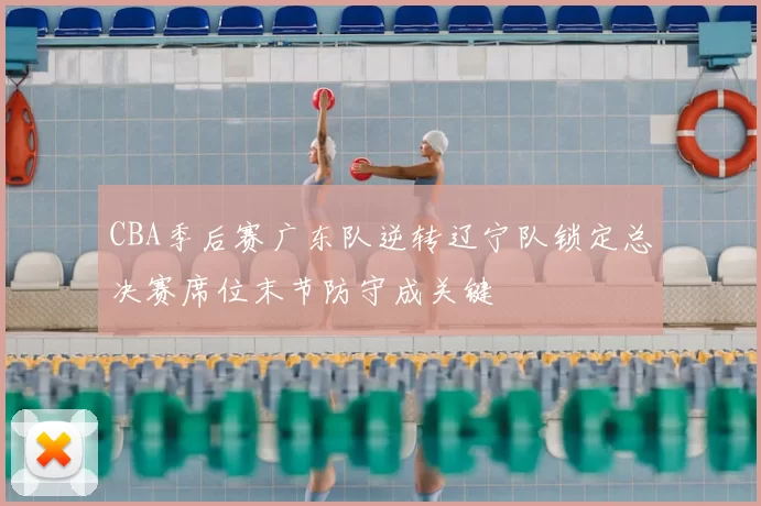 CBA季后赛广东队逆转辽宁队锁定总决赛席位末节防守成关键