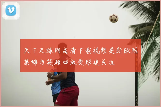 天下足球网高清下载视频更新欧冠集锦与英超回放受球迷关注