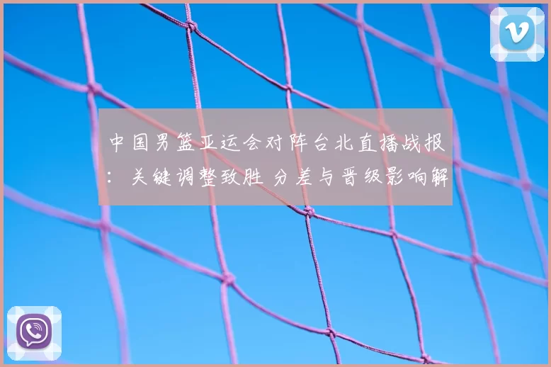 中国男篮亚运会对阵台北直播战报：关键调整致胜 分差与晋级影响解析