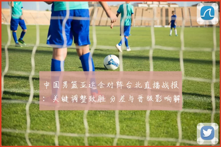 中国男篮亚运会对阵台北直播战报：关键调整致胜 分差与晋级影响解析