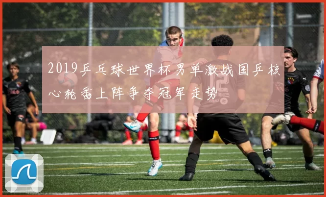 2019乒乓球世界杯男单激战国乒核心轮番上阵争夺冠军走势