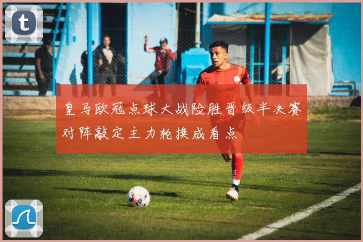 皇马欧冠点球大战险胜晋级半决赛对阵敲定主力轮换成看点