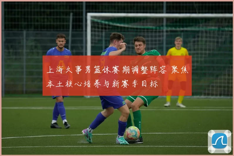 上海久事男篮休赛期调整阵容 聚焦本土核心培养与新赛季目标