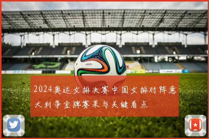 2024奥运女排决赛中国女排对阵意大利争金牌赛果与关键看点