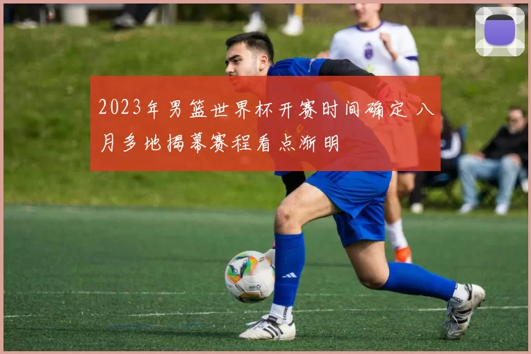 2023年男篮世界杯开赛时间确定 八月多地揭幕赛程看点渐明
