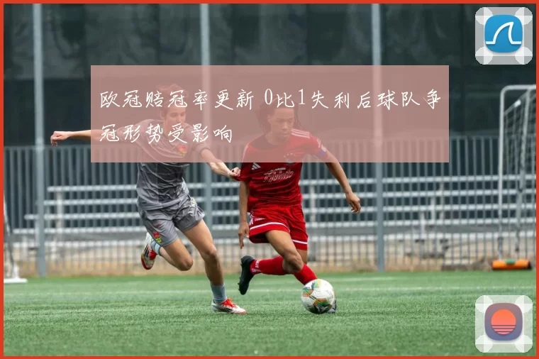 欧冠赔冠率更新 0比1失利后球队争冠形势受影响