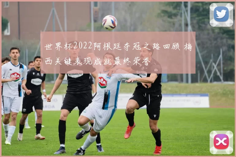 世界杯2022阿根廷夺冠之路回顾 梅西关键表现成就最终荣誉