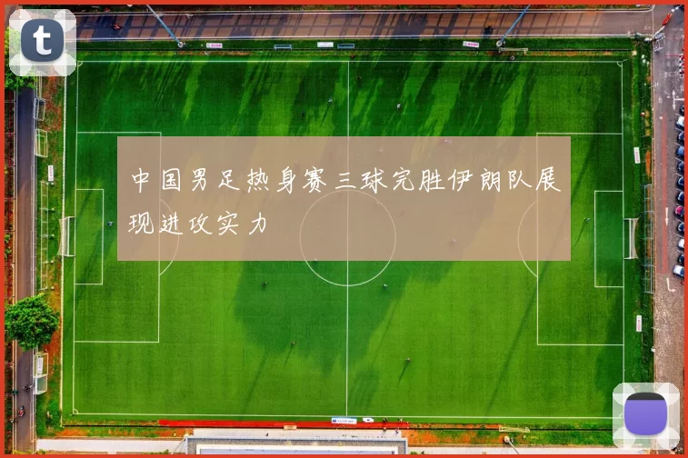 中国男足热身赛三球完胜伊朗队展现进攻实力