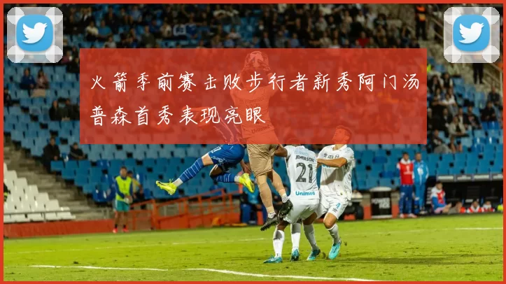 火箭季前赛击败步行者新秀阿门汤普森首秀表现亮眼