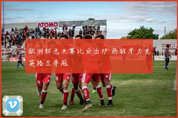 欧洲杯总决赛比分出炉 西班牙力克英格兰夺冠