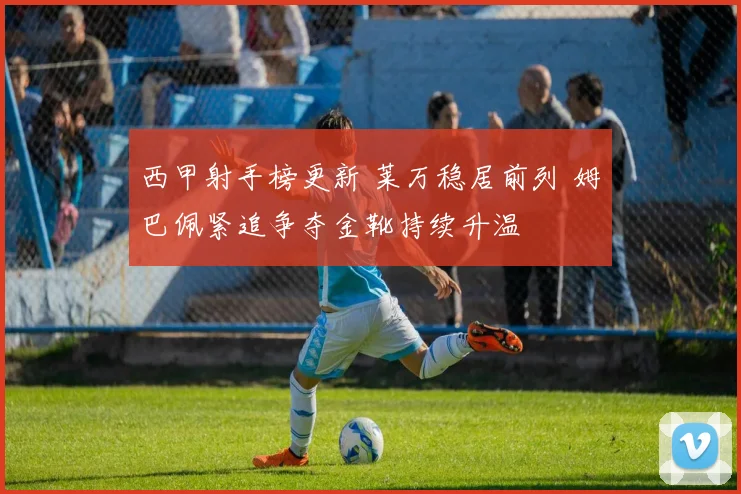 西甲射手榜更新 莱万稳居前列 姆巴佩紧追争夺金靴持续升温