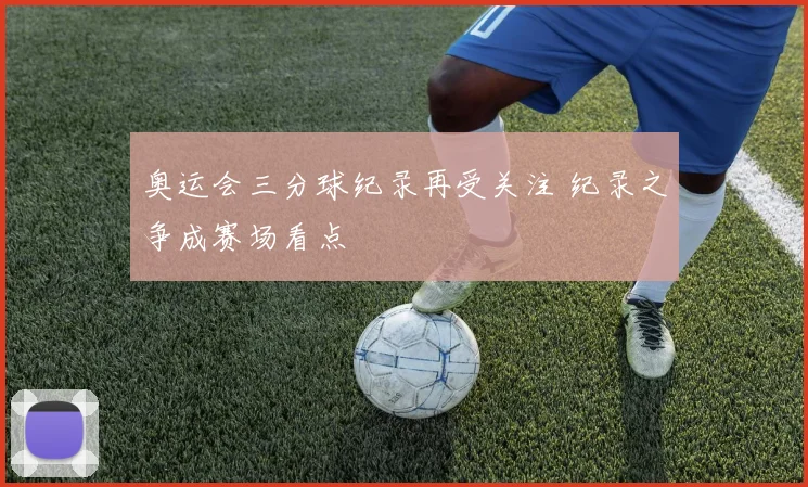 奥运会三分球纪录再受关注 纪录之争成赛场看点