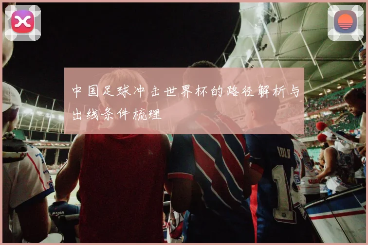 中国足球冲击世界杯的路径解析与出线条件梳理